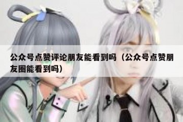 公众号点赞评论朋友能看到吗（公众号点赞朋友圈能看到吗）