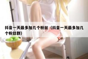 抖音一天最多加几个粉丝（抖音一天最多加几个粉丝群）