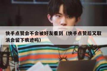 快手点赞会不会被好友看到（快手点赞后又取消会留下痕迹吗）