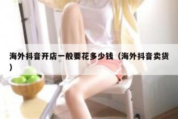 海外抖音开店一般要花多少钱（海外抖音卖货）