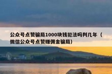公众号点赞骗局1000块钱犯法吗判几年（微信公众号点赞赚佣金骗局）