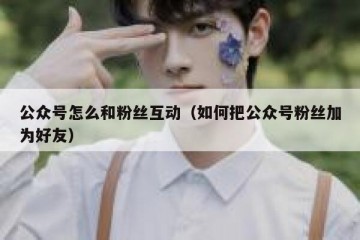 公众号怎么和粉丝互动（如何把公众号粉丝加为好友）