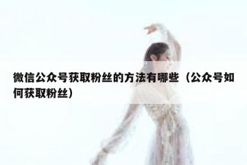 微信公众号获取粉丝的方法有哪些（公众号如何获取粉丝）