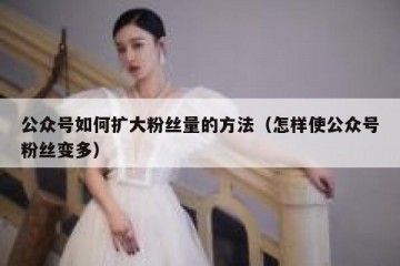 公众号如何扩大粉丝量的方法（怎样使公众号粉丝变多）