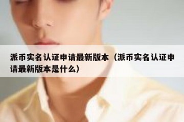 派币实名认证申请最新版本（派币实名认证申请最新版本是什么）
