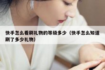 快手怎么看刷礼物的等级多少（快手怎么知道刷了多少礼物）