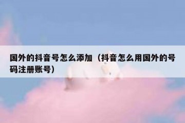 国外的抖音号怎么添加（抖音怎么用国外的号码注册账号）
