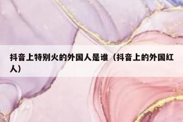 抖音上特别火的外国人是谁（抖音上的外国红人）