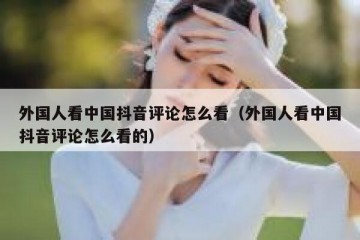 外国人看中国抖音评论怎么看（外国人看中国抖音评论怎么看的）