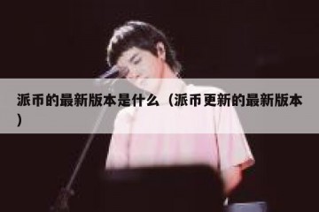 派币的最新版本是什么（派币更新的最新版本）