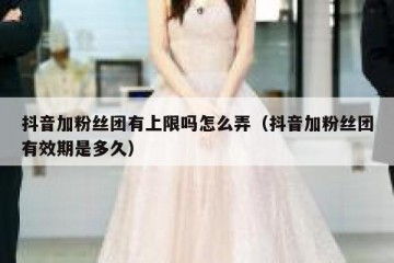 抖音加粉丝团有上限吗怎么弄（抖音加粉丝团有效期是多久）