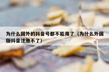 为什么国外的抖音号都不能用了（为什么外国版抖音注册不了）