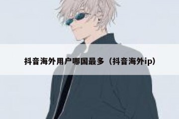 抖音海外用户哪国最多（抖音海外ip）