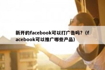 新开的facebook可以打广告吗?（facebook可以推广哪些产品）