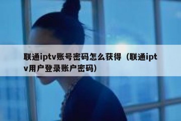 联通iptv账号密码怎么获得（联通iptv用户登录账户密码）