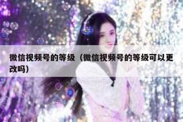 微信视频号的等级（微信视频号的等级可以更改吗）