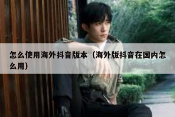 怎么使用海外抖音版本（海外版抖音在国内怎么用）
