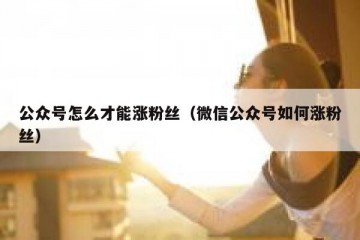 公众号怎么才能涨粉丝（微信公众号如何涨粉丝）