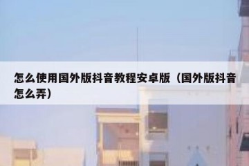 怎么使用国外版抖音教程安卓版（国外版抖音怎么弄）
