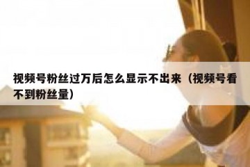 视频号粉丝过万后怎么显示不出来（视频号看不到粉丝量）