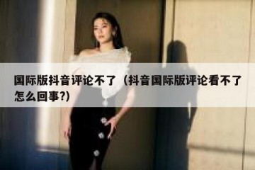 国际版抖音评论不了（抖音国际版评论看不了怎么回事?）