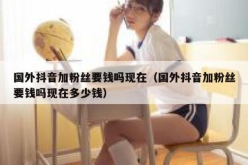 国外抖音加粉丝要钱吗现在（国外抖音加粉丝要钱吗现在多少钱）