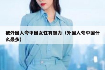 被外国人夸中国女性有魅力（外国人夸中国什么最多）