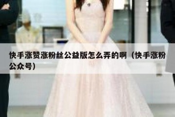 快手涨赞涨粉丝公益版怎么弄的啊（快手涨粉公众号）