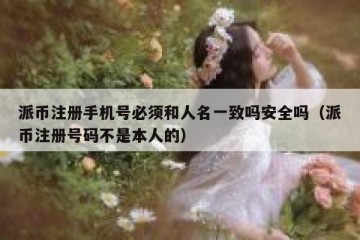 派币注册手机号必须和人名一致吗安全吗（派币注册号码不是本人的）