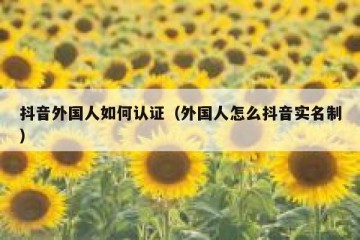 抖音外国人如何认证（外国人怎么抖音实名制）