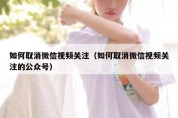 如何取消微信视频关注（如何取消微信视频关注的公众号）