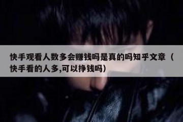 快手观看人数多会赚钱吗是真的吗知乎文章（快手看的人多,可以挣钱吗）