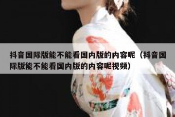 抖音国际版能不能看国内版的内容呢（抖音国际版能不能看国内版的内容呢视频）