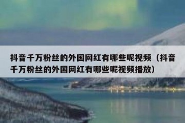 抖音千万粉丝的外国网红有哪些呢视频（抖音千万粉丝的外国网红有哪些呢视频播放）
