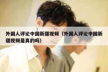 外国人评论中国新疆视频（外国人评论中国新疆视频是真的吗）