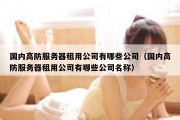 国内高防服务器租用公司有哪些公司（国内高防服务器租用公司有哪些公司名称）
