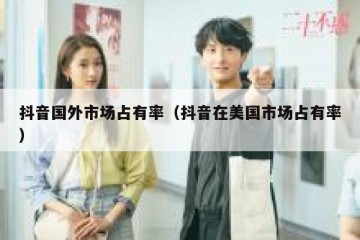 抖音国外市场占有率（抖音在美国市场占有率）