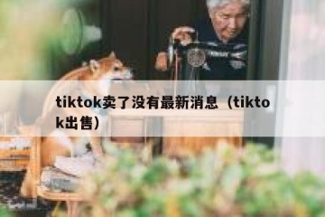 tiktok卖了没有最新消息（tiktok出售）