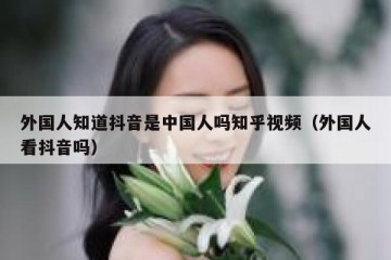 外国人知道抖音是中国人吗知乎视频（外国人看抖音吗）