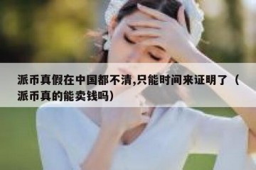派币真假在中国都不清,只能时间来证明了（派币真的能卖钱吗）