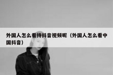 外国人怎么看待抖音视频呢（外国人怎么看中国抖音）