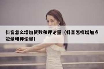 抖音怎么增加赞数和评论量（抖音怎样增加点赞量和评论量）