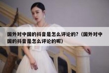 国外对中国的抖音是怎么评论的?（国外对中国的抖音是怎么评论的呢）