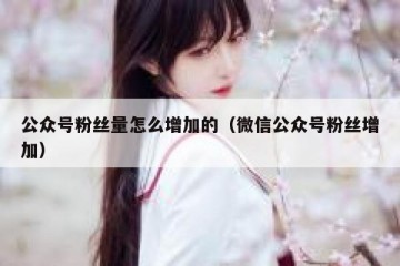 公众号粉丝量怎么增加的（微信公众号粉丝增加）