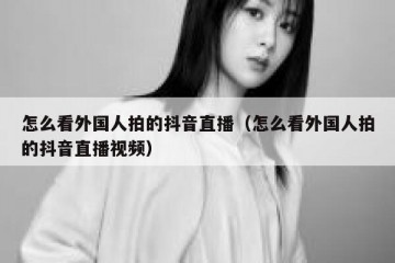 怎么看外国人拍的抖音直播（怎么看外国人拍的抖音直播视频）