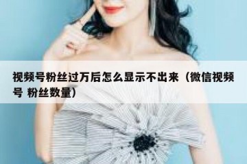 视频号粉丝过万后怎么显示不出来（微信视频号 粉丝数量）