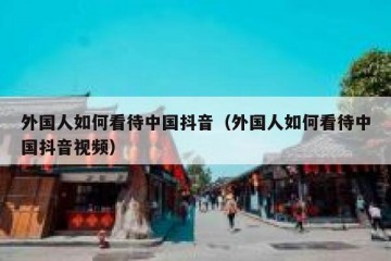 外国人如何看待中国抖音（外国人如何看待中国抖音视频）