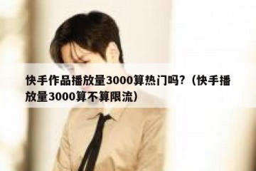 快手作品播放量3000算热门吗?（快手播放量3000算不算限流）