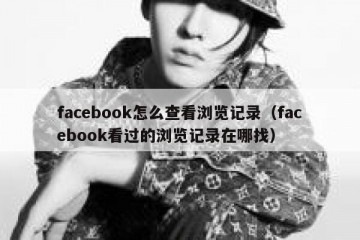 facebook怎么查看浏览记录（facebook看过的浏览记录在哪找）