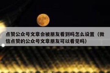 点赞公众号文章会被朋友看到吗怎么设置（微信点赞的公众号文章朋友可以看见吗）